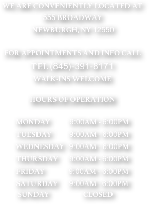 WE ARE CONVENIENTLY LOCATED AT
555 BROADWAY 
 NEWBURGH, NY 12550

FOR APPOINTMENTS AND INFO CALL
TEL (845)-391-8171
WALK-INS WELCOME

HOURS OF OPERATION 

MONDAY            9:00AM - 6:00PM
TUESDAY           9:00AM - 6:00PM
WEDNESDAY   9:00AM - 6:00PM
THURSDAY       9:00AM - 6:00PM
FRIDAY               9:00AM - 6:00PM
SATURDAY       9:00AM - 6:00PM
               SUNDAY                     CLOSED
