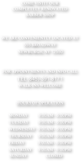 COME VISTIT OUR
COMPLETELY RENOVATED
BARBER SHOP 



WE ARE CONVENIENTLY LOCATED AT
555 BROADWAY 
 NEWBURGH, NY 12550


FOR APPOINTMENTS AND INFO CALL
TEL (845)-391-8171
WALK-INS WELCOME


HOURS OF OPERATION 

MONDAY            9:00AM - 6:00PM
TUESDAY           9:00AM - 6:00PM
WEDNESDAY   9:00AM - 6:00PM
THURSDAY       9:00AM - 6:00PM
FRIDAY               9:00AM - 6:00PM
SATURDAY       9:00AM - 6:00PM
               SUNDAY                     CLOSED
